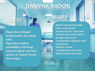 DAMPAK RADON
POSITIF
NEGATIF
Digunakan sebagai
terapi kanker di rumah
sakit
Digunakan dalam
pendidikan hidrologi,
yang mengkaji interaksi
antara air bawah tanah
dan sungai.
Radon membentuk debu
halus yang mudah
memasuki jalur udara dan
melekat permanen dalam
jaringan paru-paru,
menghasilkan paparan lokal
yang parah .
Didalam rumah
menyebabkan kematian
akibat kanker paru-paru
 