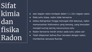 Sifat
kimia
dan
fisika
Radon
● satu bagian radon terdapat dalam 1 x 1021 bagian udara
● Pada suhu biasa, radon tidak berwarna
● ketika didinginkan hingga mencapai titik bekunya, radon
memancarkan fosforesens yang teerang, yang kemudian
menjadi kuning seiring menurunnya suhu
● Radon berwarna merah sindur pada suhu udara cair
● Telah dilaporkan bahwa fluor bereaksi dengan radon,
membentuk senyawa fluorida
 
