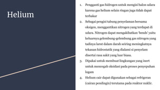 Helium
1. Pengganti gas hidrogen untuk mengisi balon udara
karena gas helium selain ringan juga tidak dapat
terbakar
2. Sebagai pengisi tabung penyelaman bersama
oksigen, menggantikan nitrogen yang terdapat di
udara. Nitrogen dapat mengakibatkan ‘bends’ yaitu
keluarnya gelembung-gelembung gas nitrogen yang
tadinya larut dalam darah seiring meningkatnya
tekanan hidrostatik yang dialami si penyelam
disertai rasa sakit yang luar biasa.
3. Dipakai untuk membuat lingkungan yang inert
untuk mencegah oksidasi pada proses penyepuhan
logam
4. Helium cair dapat digunakan sebagai refrigeran
(cairan pendingin) terutama pada reaktor nuklir.
 