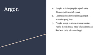 Argon 1. Pengisi bola lampu pijar agar kawat
filamen tidak mudah rusak
2. Dipakai untuk membuat lingkungan
atmosfer yang inert
3. Pengisi lampu reklame, memancarkan
warna merah muda pada tekanan rendah
dan biru pada tekanan tinggi
 