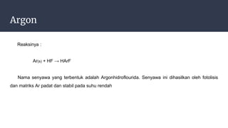 Argon
Reaksinya :
Ar(s) + HF → HArF
Nama senyawa yang terbentuk adalah Argonhidroflourida. Senyawa ini dihasilkan oleh fotolisis
dan matriks Ar padat dan stabil pada suhu rendah
 