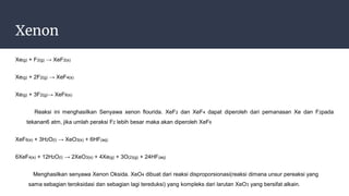 Xenon
Xe(g) + F2(g) → XeF2(s)
Xe(g) + 2F2(g) → XeF4(s)
Xe(g) + 3F2(g)→ XeF6(s)
Reaksi ini menghasilkan Senyawa xenon flourida. XeF2 dan XeF4 dapat diperoleh dari pemanasan Xe dan F2pada
tekanan6 atm, jika umlah peraksi F2 lebih besar maka akan diperoleh XeF6
XeF6(s) + 3H2O(l) → XeO3(s) + 6HF(aq)
6XeF4(s) + 12H2O(l) → 2XeO3(s) + 4Xe(g) + 3O(2)(g) + 24HF(aq)
Menghasilkan senyawa Xenon Oksida. XeO4 dibuat dari reaksi disproporsionasi(reaksi dimana unsur pereaksi yang
sama sebagian teroksidasi dan sebagian lagi tereduksi) yang kompleks dari larutan XeO3 yang bersifat alkain.
 