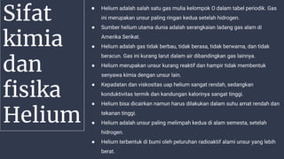 Sifat
kimia
dan
fisika
Helium
● Helium adalah salah satu gas mulia kelompok O dalam tabel periodik. Gas
ini merupakan unsur paling ringan kedua setelah hidrogen.
● Sumber helium utama dunia adalah serangkaian ladang gas alam di
Amerika Serikat.
● Helium adalah gas tidak berbau, tidak berasa, tidak berwarna, dan tidak
beracun. Gas ini kurang larut dalam air dibandingkan gas lainnya.
● Helium merupakan unsur kurang reaktif dan hampir tidak membentuk
senyawa kimia dengan unsur lain.
● Kepadatan dan viskositas uap helium sangat rendah, sedangkan
konduktivitas termik dan kandungan kalorinya sangat tinggi.
● Helium bisa dicairkan namun harus dilakukan dalam suhu amat rendah dan
tekanan tinggi.
● Helium adalah unsur paling melimpah kedua di alam semesta, setelah
hidrogen.
● Helium terbentuk di bumi oleh peluruhan radioaktif alami unsur yang lebih
berat.
 