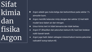 Sifat
kimia
dan
fisika
Argon
● Argon adalah gas mulia ketiga dan berkontribusi pada sekitar 1%
atmosfer bumi.
● Argon memiliki kelarutan mirip oksigen dan sekitar 2,5 kali lebih
mudah larut dalam air dari nitrogen.
● Unsur kimia inert ini tidak berwarna dan tidak berbau
● Argon-37 dihasilkan dari peluruhan kalsium-40, hasil dari ledakan
nuklir bawah tanah.
● Argon juga hadir dalam sebagian mineral kalium karena peluruhan
radioaktif isotop kalium-40.
 