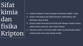 Sifat
kimia
dan
fisika
Kripton
● Kripton terdapat di udara dengan konsentrasi sekitar 1 ppm
● kripton merupakan gas tidak berwarna, tidak berbau, dan
berharga cukup mahal.
● Kripton padat berwujud zat kristal putih dengan struktur kubus,
seperti pada umumnya “gas mulia” lainnya.
● Senyawa kripton umumnya tidak stabil, kecuali diisolasi dalam
matriks pada suhu yang sangat rendah.
 