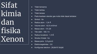 Sifat
kimia
dan
fisika
Xenon
● Tidak berwarna
● Tidak berbau
● Tidak berasa
● Pada keadaan standar gas mulia tidak dapat terbakar.
● Simbol : Xe
● Radius atom : 1.24 Ǻ
● Volume atom : 42,9 cm3/mol
● Massa atom : 131,29
● Titik didih : 165.1 K
● Radius kovalensi : 1.31Ǻ
● Struktur Kristal : fcc
● Massa jenis : 5,9 g/cm3
● Elektronegativitas : 2.6
● Konfigurasi electron : [Kr]4d10 5s2p6
 
