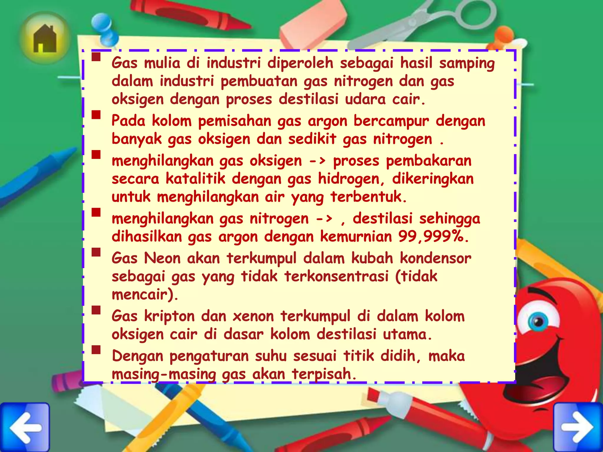  Gas mulia di industri diperoleh sebagai hasil samping
    dalam industri pembuatan gas nitrogen dan gas
    oksigen dengan proses destilasi udara cair.
   Pada kolom pemisahan gas argon bercampur dengan
    banyak gas oksigen dan sedikit gas nitrogen .
   menghilangkan gas oksigen -> proses pembakaran
    secara katalitik dengan gas hidrogen, dikeringkan
    untuk menghilangkan air yang terbentuk.
   menghilangkan gas nitrogen -> , destilasi sehingga
    dihasilkan gas argon dengan kemurnian 99,999%.
   Gas Neon akan terkumpul dalam kubah kondensor
    sebagai gas yang tidak terkonsentrasi (tidak
    mencair).
   Gas kripton dan xenon terkumpul di dalam kolom
    oksigen cair di dasar kolom destilasi utama.
   Dengan pengaturan suhu sesuai titik didih, maka
    masing-masing gas akan terpisah.
 