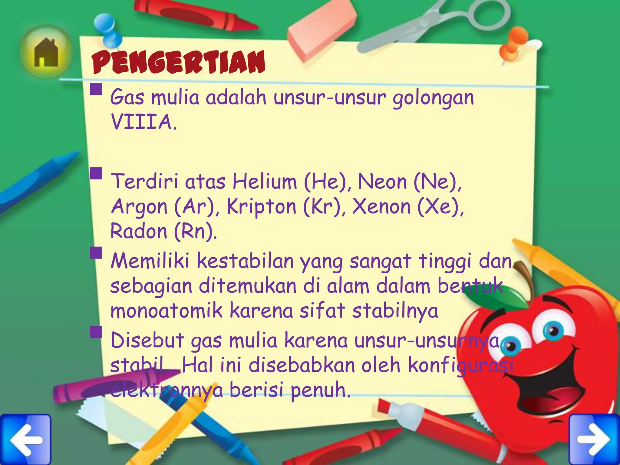Pengertian
 Gas mulia adalah unsur-unsur golongan
    VIIIA.

 Terdiri atas Helium (He), Neon (Ne),
    Argon (Ar), Kripton (Kr), Xenon (Xe),
    Radon (Rn).
   Memiliki kestabilan yang sangat tinggi dan
    sebagian ditemukan di alam dalam bentuk
    monoatomik karena sifat stabilnya
   Disebut gas mulia karena unsur-unsurnya
    stabil . Hal ini disebabkan oleh konfigurasi
    elektronnya berisi penuh.
 