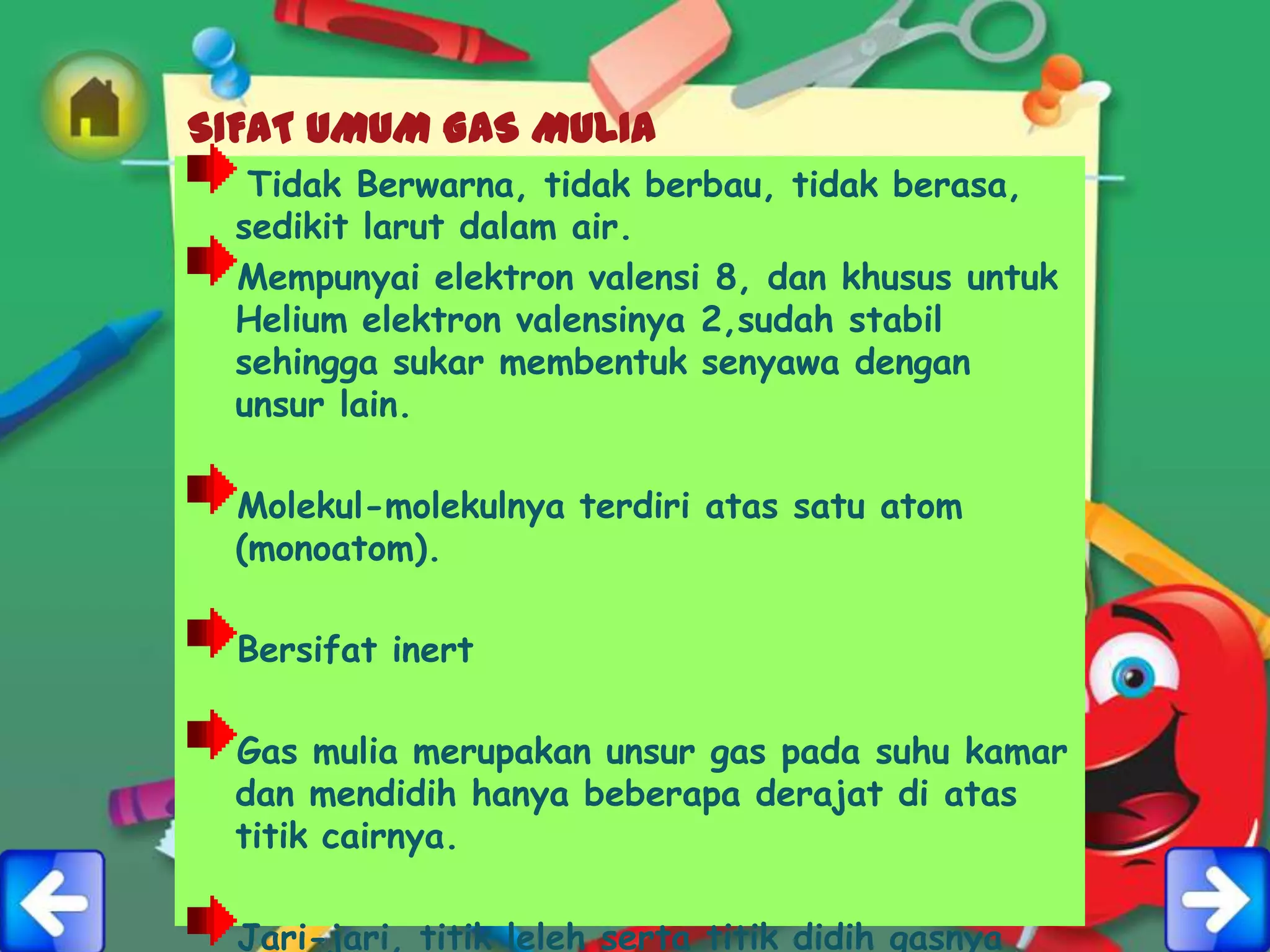 SIFAT UMUM GAS MULIA
   Tidak Berwarna, tidak berbau, tidak berasa,
  sedikit larut dalam air.
  Mempunyai elektron valensi 8, dan khusus untuk
  Helium elektron valensinya 2,sudah stabil
  sehingga sukar membentuk senyawa dengan
  unsur lain.

  Molekul-molekulnya terdiri atas satu atom
  (monoatom).

  Bersifat inert

  Gas mulia merupakan unsur gas pada suhu kamar
  dan mendidih hanya beberapa derajat di atas
  titik cairnya.

  Jari-jari, titik leleh serta titik didih gasnya
 