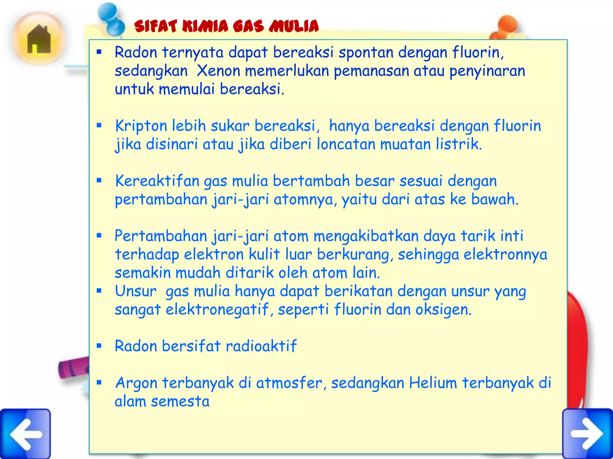 SIFAT KIMIA GAS MULIA
 Radon ternyata dapat bereaksi spontan dengan fluorin,
  sedangkan Xenon memerlukan pemanasan atau penyinaran
  untuk memulai bereaksi.

 Kripton lebih sukar bereaksi, hanya bereaksi dengan fluorin
  jika disinari atau jika diberi loncatan muatan listrik.

 Kereaktifan gas mulia bertambah besar sesuai dengan
  pertambahan jari-jari atomnya, yaitu dari atas ke bawah.

 Pertambahan jari-jari atom mengakibatkan daya tarik inti
  terhadap elektron kulit luar berkurang, sehingga elektronnya
  semakin mudah ditarik oleh atom lain.
 Unsur gas mulia hanya dapat berikatan dengan unsur yang
  sangat elektronegatif, seperti fluorin dan oksigen.

 Radon bersifat radioaktif

 Argon terbanyak di atmosfer, sedangkan Helium terbanyak di
  alam semesta
 