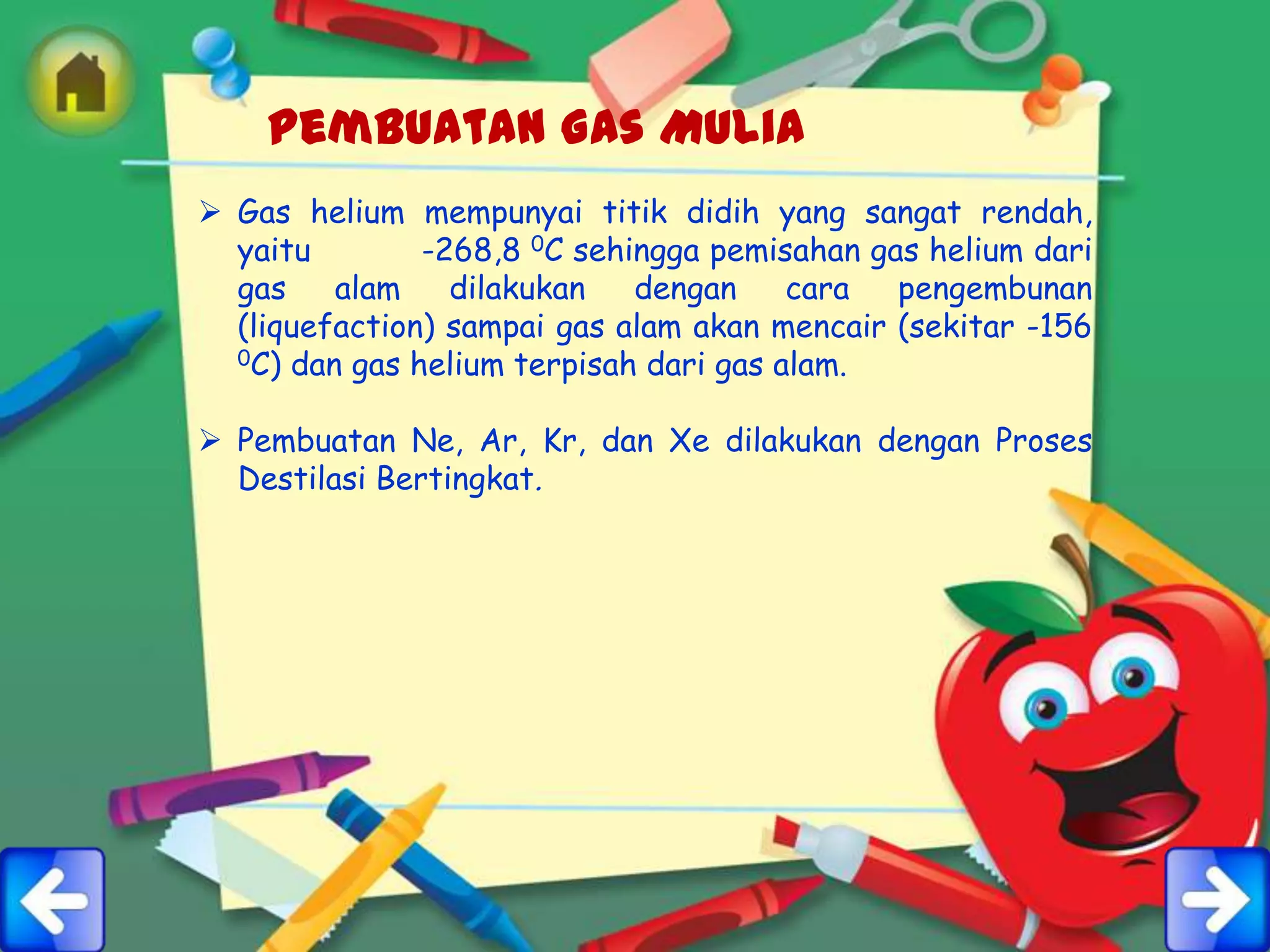 Pembuatan Gas Mulia
 Gas helium mempunyai titik didih yang sangat rendah,
  yaitu        -268,8 0C sehingga pemisahan gas helium dari
  gas    alam    dilakukan   dengan     cara  pengembunan
  (liquefaction) sampai gas alam akan mencair (sekitar -156
  0C) dan gas helium terpisah dari gas alam.



 Pembuatan Ne, Ar, Kr, dan Xe dilakukan dengan Proses
  Destilasi Bertingkat.
 