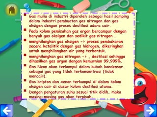  Gas mulia di industri diperoleh sebagai hasil samping
    dalam industri pembuatan gas nitrogen dan gas
    oksigen dengan proses destilasi udara cair.
   Pada kolom pemisahan gas argon bercampur dengan
    banyak gas oksigen dan sedikit gas nitrogen .
   menghilangkan gas oksigen -> proses pembakaran
    secara katalitik dengan gas hidrogen, dikeringkan
    untuk menghilangkan air yang terbentuk.
   menghilangkan gas nitrogen -> , destilasi sehingga
    dihasilkan gas argon dengan kemurnian 99,999%.
   Gas Neon akan terkumpul dalam kubah kondensor
    sebagai gas yang tidak terkonsentrasi (tidak
    mencair).
   Gas kripton dan xenon terkumpul di dalam kolom
    oksigen cair di dasar kolom destilasi utama.
   Dengan pengaturan suhu sesuai titik didih, maka
    masing-masing gas akan terpisah.
 
