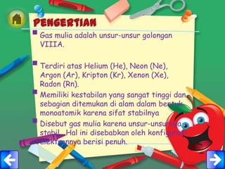 Pengertian
 Gas mulia adalah unsur-unsur golongan
    VIIIA.

 Terdiri atas Helium (He), Neon (Ne),
    Argon (Ar), Kripton (Kr), Xenon (Xe),
    Radon (Rn).
   Memiliki kestabilan yang sangat tinggi dan
    sebagian ditemukan di alam dalam bentuk
    monoatomik karena sifat stabilnya
   Disebut gas mulia karena unsur-unsurnya
    stabil . Hal ini disebabkan oleh konfigurasi
    elektronnya berisi penuh.
 
