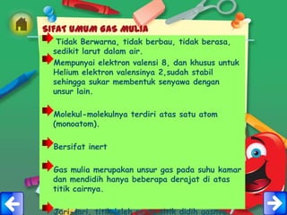 SIFAT UMUM GAS MULIA
   Tidak Berwarna, tidak berbau, tidak berasa,
  sedikit larut dalam air.
  Mempunyai elektron valensi 8, dan khusus untuk
  Helium elektron valensinya 2,sudah stabil
  sehingga sukar membentuk senyawa dengan
  unsur lain.

  Molekul-molekulnya terdiri atas satu atom
  (monoatom).

  Bersifat inert

  Gas mulia merupakan unsur gas pada suhu kamar
  dan mendidih hanya beberapa derajat di atas
  titik cairnya.

  Jari-jari, titik leleh serta titik didih gasnya
 