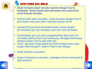 SIFAT KIMIA GAS MULIA
 Radon ternyata dapat bereaksi spontan dengan fluorin,
  sedangkan Xenon memerlukan pemanasan atau penyinaran
  untuk memulai bereaksi.

 Kripton lebih sukar bereaksi, hanya bereaksi dengan fluorin
  jika disinari atau jika diberi loncatan muatan listrik.

 Kereaktifan gas mulia bertambah besar sesuai dengan
  pertambahan jari-jari atomnya, yaitu dari atas ke bawah.

 Pertambahan jari-jari atom mengakibatkan daya tarik inti
  terhadap elektron kulit luar berkurang, sehingga elektronnya
  semakin mudah ditarik oleh atom lain.
 Unsur gas mulia hanya dapat berikatan dengan unsur yang
  sangat elektronegatif, seperti fluorin dan oksigen.

 Radon bersifat radioaktif

 Argon terbanyak di atmosfer, sedangkan Helium terbanyak di
  alam semesta
 