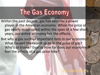 Within the past decade, gas has become a power player in the American economy. When the price of gas nearly quadrupled within the span of a few short years, our entire economy felt the effects.  But why is gas such an important item in our economy? What caused the recent spike in the price of gas? Who’s to blame? Exactly how far does our economy feel the effects of a gas price hike? The Gas Economy By: Matt Myers 