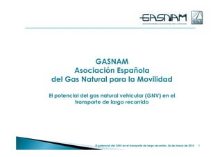 GASNAM
Asociación Española
del Gas Natural para la Movilidad
El potencial del gas natural vehicular (GNV) en el
transporte de largo recorrido
1El potencial del GNV en el transporte de largo recorrido. 26 de marzo de 2015
 