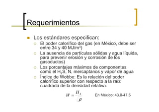 Requerimientos
 Los estándares especifican:
   El poder calorífico del gas (en México, debe ser
   entre 34 y 40 MJ/m3)
   La ausencia de partículas sólidas y agua líquida,
   para prevenir erosión y corrosión de los
   gasoductos)
   Los porcentajes máximos de componentes
   como el H2S, N, mercaptanos y vapor de agua
   Índice de Wobbe: Es la relación del poder
   calorífico superior con respecto a la raíz
   cuadrada de la densidad relativa:
                      HS
                 W=             En México: 43.0-47.5
                      ρ
 