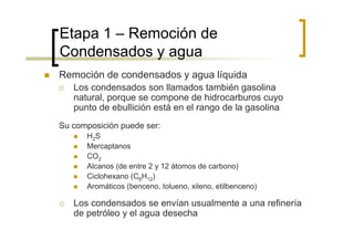Etapa 1 – Remoción de
Condensados y agua
Remoción de condensados y agua líquida
   Los condensados son llamados también gasolina
   natural, porque se compone de hidrocarburos cuyo
   punto de ebullición está en el rango de la gasolina
Su composición puede ser:
      H2S
      Mercaptanos
      CO2
      Alcanos (de entre 2 y 12 átomos de carbono)
      Ciclohexano (C6H12)
      Aromáticos (benceno, tolueno, xileno, etilbenceno)

   Los condensados se envían usualmente a una refinería
   de petróleo y el agua desecha
 