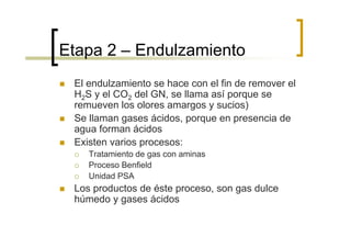 Etapa 2 – Endulzamiento
 El endulzamiento se hace con el fin de remover el
 H2S y el CO2 del GN, se llama así porque se
 remueven los olores amargos y sucios)
 Se llaman gases ácidos, porque en presencia de
 agua forman ácidos
 Existen varios procesos:
    Tratamiento de gas con aminas
    Proceso Benfield
    Unidad PSA
 Los productos de éste proceso, son gas dulce
 húmedo y gases ácidos
 