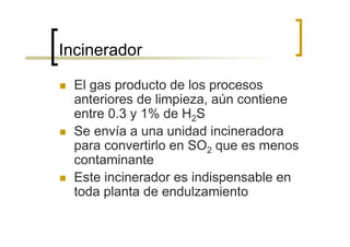 Incinerador

  El gas producto de los procesos
  anteriores de limpieza, aún contiene
  entre 0.3 y 1% de H2S
  Se envía a una unidad incineradora
  para convertirlo en SO2 que es menos
  contaminante
  Este incinerador es indispensable en
  toda planta de endulzamiento
 