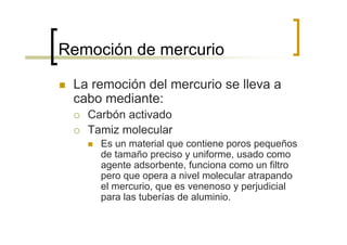 Remoción de mercurio

 La remoción del mercurio se lleva a
 cabo mediante:
   Carbón activado
   Tamiz molecular
     Es un material que contiene poros pequeños
     de tamaño preciso y uniforme, usado como
     agente adsorbente, funciona como un filtro
     pero que opera a nivel molecular atrapando
     el mercurio, que es venenoso y perjudicial
     para las tuberías de aluminio.
 