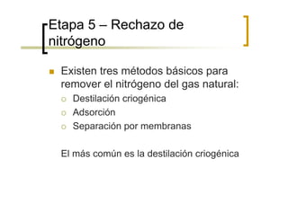 Etapa 5 – Rechazo de
nitrógeno

 Existen tres métodos básicos para
 remover el nitrógeno del gas natural:
   Destilación criogénica
   Adsorción
   Separación por membranas

 El más común es la destilación criogénica
 