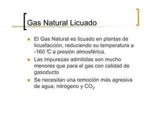 Gas Natural Licuado

 El Gas Natural es licuado en plantas de
 licuefacción, reduciendo su temperatura a
 -160 ° a presión atmosférica.
       C
 Las impurezas admitidas son mucho
 menores que para el gas con calidad de
 gasoducto
 Se necesitan una remoción más agresiva
 de agua, nitrógeno y CO2
 