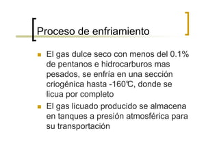 Proceso de enfriamiento

 El gas dulce seco con menos del 0.1%
 de pentanos e hidrocarburos mas
 pesados, se enfría en una sección
 criogénica hasta -160° donde se
                       C,
 licua por completo
 El gas licuado producido se almacena
 en tanques a presión atmosférica para
 su transportación
 