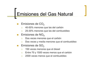 Emisiones del Gas Natural
 Emisiones de CO2
   40-50% menores que las del carbón
   25-30% menores que las del combustóleo
 Emisiones de NOX
   Dos veces menores que el carbón
   Dos veces y media menores que el combustóleo
 Emisiones de SO2
   150 veces menores que el diesel
   Entre 70 y 1500 veces menos que el carbón
   2500 veces menos que el combustóleo
 