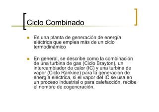 Ciclo Combinado
 Es una planta de generación de energía
 eléctrica que emplea más de un ciclo
 termodinámico

 En general, se describe como la combinación
 de una turbina de gas (Ciclo Brayton), un
 intercambiador de calor (IC) y una turbina de
 vapor (Ciclo Rankine) para la generación de
 energía eléctrica, si el vapor del IC se usa en
 un proceso industrial o para calefacción, recibe
 el nombre de cogeneración.
 