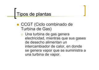 Tipos de plantas

 CCGT (Ciclo combinado de
 Turbina de Gas)
   Una turbina de gas genera
   electricidad, mientras que sus gases
   de desecho alimentan un
   intercambiador de calor, en donde
   se genera vapor que se suministra a
   una turbina de vapor.
 