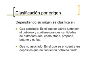 Clasificación por origen

Dependiendo su origen se clasifica en:
  Gas asociado: Es el que se extrae junto con
  el petróleo y contiene grandes cantidades
  de hidrocarburos, como etano, propano,
  butano y naftas.

  Gas no asociado: Es el que se encuentra en
  depósitos que no contienen petróleo crudo
 