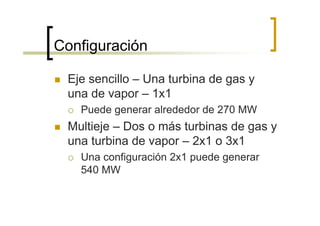 Configuración

 Eje sencillo – Una turbina de gas y
 una de vapor – 1x1
   Puede generar alrededor de 270 MW
 Multieje – Dos o más turbinas de gas y
 una turbina de vapor – 2x1 o 3x1
   Una configuración 2x1 puede generar
   540 MW
 