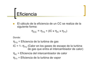 Eficiencia
   El cálculo de la eficiencia de un CC se realiza de la
   siguiente forma:
               ηCC = ηTG + (IC x ηIC x ηTV)
Donde:
ηTG = Eficiencia de la turbina de gas
IC = 1- ηTG (Calor en los gases de escape de la turbina
           de gas que entra al intercambiador de calor)
ηIC = Eficiencia del intercambiador de calor
ηTV = Eficiencia de la turbina de vapor
 