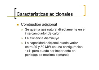 Características adicionales

  Combustión adicional
    Se quema gas natural directamente en el
    intercambiador de calor
    La eficiencia disminuye
    La capacidad adicional puede variar
    entre 20 y 50 MW en una configuración
    1x1, pero puede ser importante en
    periodos de máxima demanda
 