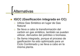 Alternativas

IGCC (Gasificación integrada en CC)
  Utiliza Gas Sintético en lugar de Gas
  Natural
  Se lleva a cabo la transformación del
  carbón en gas sintético, también se pueden
  utilizar, derivados del petróleo o biomasa.
  Se llama integrada, porque el proceso de
  gasificación ha sido optimizado para un
  Ciclo Combinado y se lleva a cabo en la
  misma planta.
 