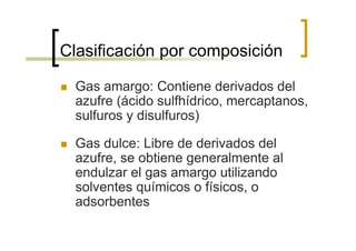 Clasificación por composición

  Gas amargo: Contiene derivados del
  azufre (ácido sulfhídrico, mercaptanos,
  sulfuros y disulfuros)

  Gas dulce: Libre de derivados del
  azufre, se obtiene generalmente al
  endulzar el gas amargo utilizando
  solventes químicos o físicos, o
  adsorbentes
 