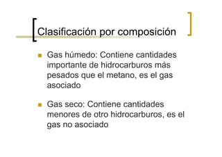 Clasificación por composición

  Gas húmedo: Contiene cantidades
  importante de hidrocarburos más
  pesados que el metano, es el gas
  asociado

  Gas seco: Contiene cantidades
  menores de otro hidrocarburos, es el
  gas no asociado
 