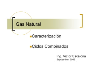 Gas Natural

       Caracterización

       Ciclos Combinados

                   Ing. Victor Escalona
                   Septiembre, 2009
 