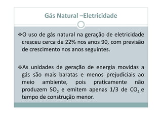 Gás Natural –Eletricidade

O uso de gás natural na geração de eletricidade
cresceu cerca de 22% nos anos 90, com previsão
de crescimento nos anos seguintes.

As unidades de geração de energia movidas a
gás são mais baratas e menos prejudiciais ao
meio ambiente, pois praticamente não
produzem SO2 e emitem apenas 1/3 de CO2 e
tempo de construção menor.
 