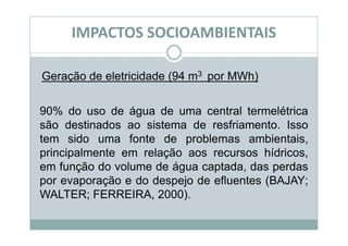 IMPACTOS SOCIOAMBIENTAIS

Geração de eletricidade (94 m3 por MWh)


90% do uso de água de uma central termelétrica
são destinados ao sistema de resfriamento. Isso
tem sido uma fonte de problemas ambientais,
principalmente em relação aos recursos hídricos,
em função do volume de água captada, das perdas
por evaporação e do despejo de efluentes (BAJAY;
WALTER; FERREIRA, 2000).
 