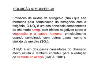 POLUIÇÃO ATMOSFÉRICA

Emissões de óxidos de nitrogênio (Nox) que são
formados pela combinação do nitrogênio com o
oxigênio. O NO2 é um dos principais componentes
do chamado smog, com efeitos negativos sobre a
vegetação e a saúde humana, principalmente
quando combinado com outros gases, como o
dióxido de enxofre (SO2).

O N2O é um dos gases causadores do chamado
efeito estufa e também contribui para a redução
da camada de ozônio (CASA, 2001).
 