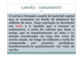CARVÃO - SURGIMENTO

O carvão é formado a partir de material vegetal
que se acumulou no fundo de pântanos há
milhões de anos. Essa vegetação se decompôs
em turfa e à medida que o terreno se
sedimentou, a turfa foi coberta por lama e
areias, que se transformaram no xisto e no
arenito encontrados no topo dos veios de
carvão atuais. Ao longo de milhares a turfa foi
compactada      por    pressões    geológicas,
transformando-se gradualmente em veios de
carvão.
 