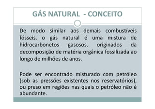 GÁS NATURAL - CONCEITO
De modo similar aos demais combustíveis
fósseis, o gás natural é uma mistura de
hidrocarbonetos gasosos, originados da
decomposição de matéria orgânica fossilizada ao
longo de milhões de anos.

Pode ser encontrado misturado com petróleo
(sob as pressões existentes nos reservatórios),
ou preso em regiões nas quais o petróleo não é
abundante.
 