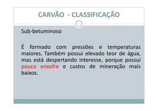CARVÃO - CLASSIFICAÇÃO

Sub-betuminoso

É formado com pressões e temperaturas
maiores. Também possui elevado teor de água,
mas está despertando interesse, porque possui
pouco enxofre e custos de mineração mais
baixos.
 