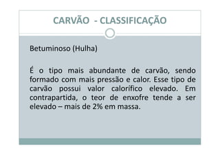 CARVÃO - CLASSIFICAÇÃO

Betuminoso (Hulha)

É o tipo mais abundante de carvão, sendo
formado com mais pressão e calor. Esse tipo de
carvão possui valor calorífico elevado. Em
contrapartida, o teor de enxofre tende a ser
elevado – mais de 2% em massa.
 