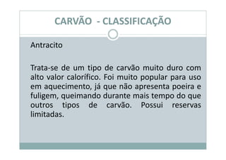 CARVÃO - CLASSIFICAÇÃO

Antracito

Trata-se de um tipo de carvão muito duro com
alto valor calorífico. Foi muito popular para uso
em aquecimento, já que não apresenta poeira e
fuligem, queimando durante mais tempo do que
outros tipos de carvão. Possui reservas
limitadas.
 