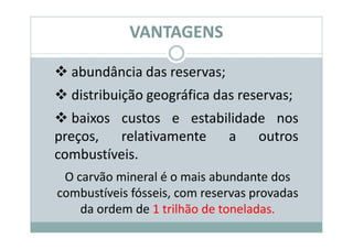 VANTAGENS

  abundância das reservas;
  distribuição geográfica das reservas;
   baixos custos e estabilidade nos
preços, relativamente a outros
combustíveis.
 O carvão mineral é o mais abundante dos
combustíveis fósseis, com reservas provadas
    da ordem de 1 trilhão de toneladas.
 