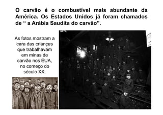O carvão é o combustível mais abundante da
América. Os Estados Unidos já foram chamados
de “ a Arábia Saudita do carvão”.

As fotos mostram a
 cara das crianças
 que trabalhavam
   em minas de
 carvão nos EUA,
  no começo do
    século XX.




 TPQ - 5   Período - Campus Toledo - UTFPR
 